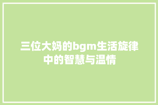 三位大妈的bgm生活旋律中的智慧与温情