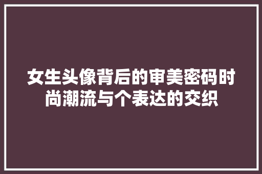 女生头像背后的审美密码时尚潮流与个表达的交织