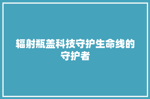 辐射瓶盖科技守护生命线的守护者