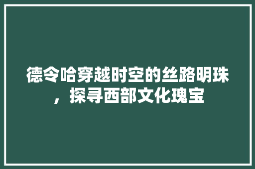 德令哈穿越时空的丝路明珠，探寻西部文化瑰宝