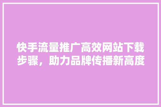 快手流量推广高效网站下载步骤，助力品牌传播新高度