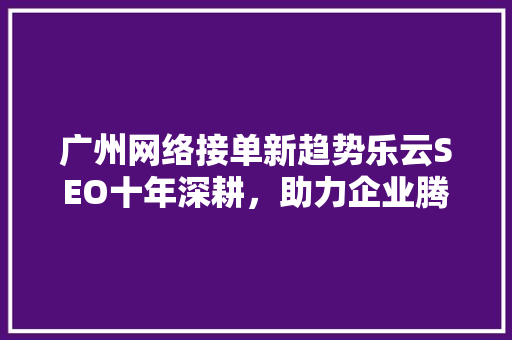 广州网络接单新趋势乐云SEO十年深耕，助力企业腾飞