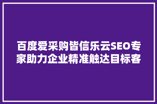 百度爱采购皆信乐云SEO专家助力企业精准触达目标客户
