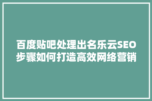 百度贴吧处理出名乐云SEO步骤如何打造高效网络营销
