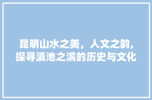 昆明山水之美，人文之韵,探寻滇池之滨的历史与文化_昆明标题关键词优化设计