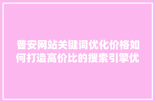 普安网站关键词优化价格如何打造高价比的搜索引擎优化步骤_普安网站关键词优化价格