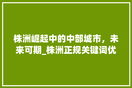 株洲崛起中的中部城市，未来可期_株洲正规关键词优化