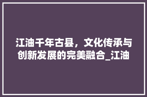 江油千年古县，文化传承与创新发展的完美融合_江油关键词快速优化