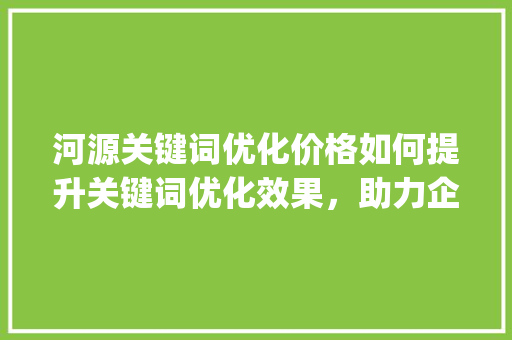 河源关键词优化价格如何提升关键词优化效果，助力企业在线营销_河源关键词优化价格