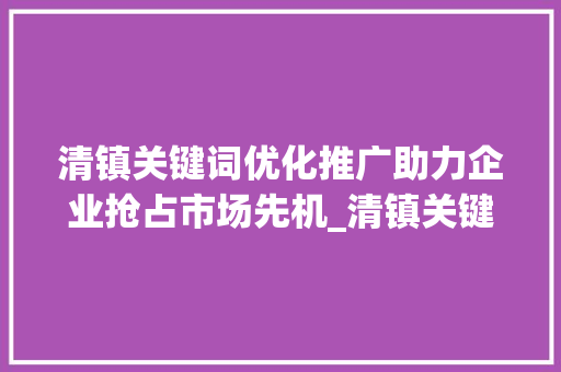 清镇关键词优化推广助力企业抢占市场先机_清镇关键词优化推广排名  第1张