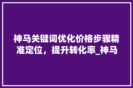 神马关键词优化价格步骤精准定位，提升转化率_神马关键词优化价格