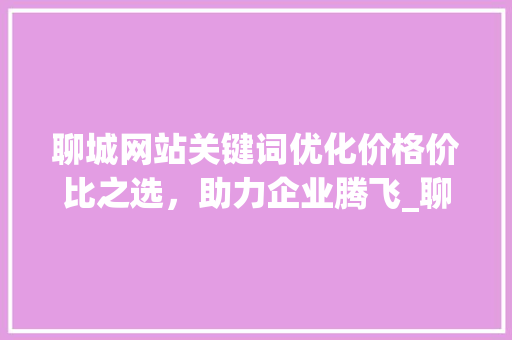 聊城网站关键词优化价格价比之选，助力企业腾飞_聊城网站关键词优化价格