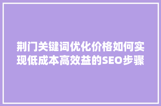 荆门关键词优化价格如何实现低成本高效益的SEO步骤_荆门关键词优化价钱