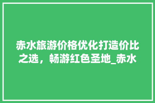 赤水旅游价格优化打造价比之选，畅游红色圣地_赤水关键词优化价格
