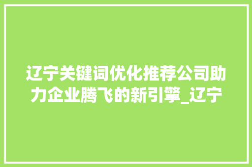 辽宁关键词优化推荐公司助力企业腾飞的新引擎_辽宁关键词优化推荐公司