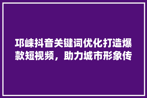 邛崃抖音关键词优化打造爆款短视频，助力城市形象传播_邛崃抖音关键词优化
