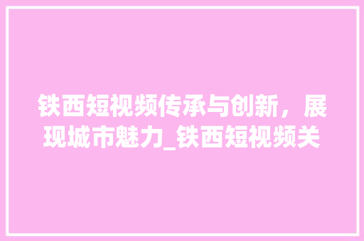 铁西短视频传承与创新，展现城市魅力_铁西短视频关键词优化