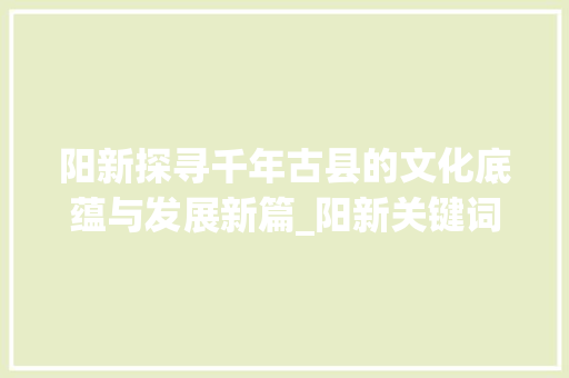 阳新探寻千年古县的文化底蕴与发展新篇_阳新关键词优化机构