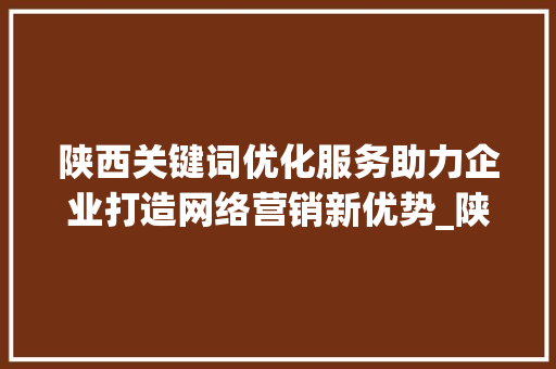 陕西关键词优化服务助力企业打造网络营销新优势_陕西关键词优化服务
