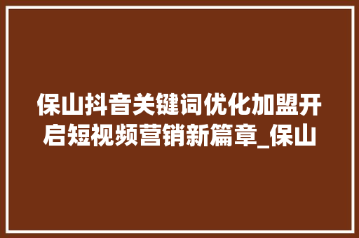 保山抖音关键词优化加盟开启短视频营销新篇章_保山抖音关键词优化加盟