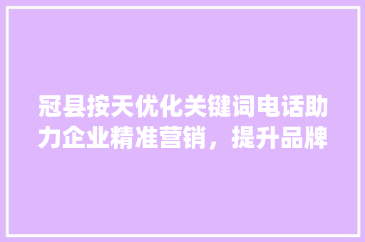 冠县按天优化关键词电话助力企业精准营销，提升品牌影响力_冠县按天优化关键词电话