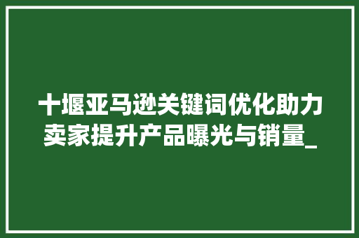 十堰亚马逊关键词优化助力卖家提升产品曝光与销量_十堰亚马逊关键词优化