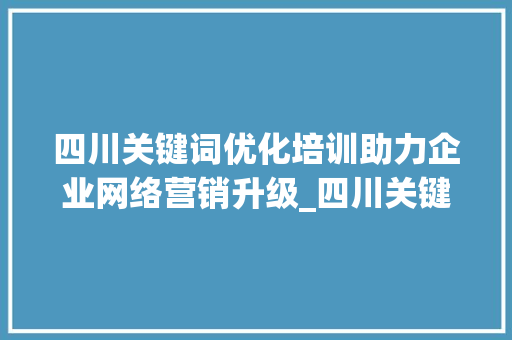 四川关键词优化培训助力企业网络营销升级_四川关键词优化培训