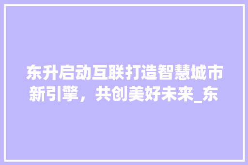 东升启动互联打造智慧城市新引擎，共创美好未来_东升启动互联关键词优化