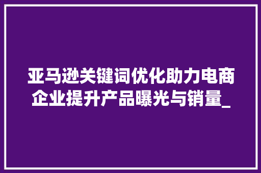 亚马逊关键词优化助力电商企业提升产品曝光与销量_亚马逊关键词优化的目的