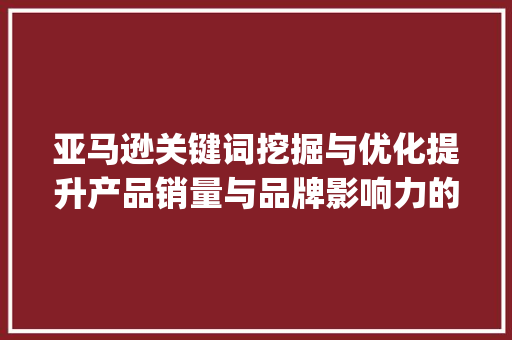 亚马逊关键词挖掘与优化提升产品销量与品牌影响力的方法_亚马逊关键词挖掘和优化
