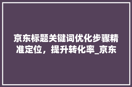 京东标题关键词优化步骤精准定位，提升转化率_京东标题如何优化关键词