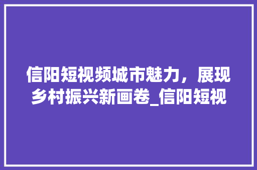 信阳短视频城市魅力，展现乡村振兴新画卷_信阳短视频关键词优化