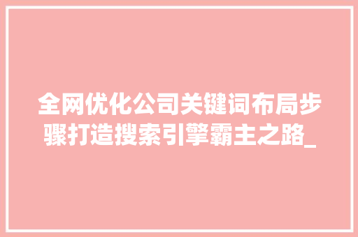 全网优化公司关键词布局步骤打造搜索引擎霸主之路_网站关键词全网优化公司