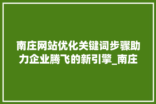 南庄网站优化关键词步骤助力企业腾飞的新引擎_南庄网站优化关键词