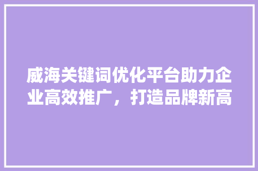 威海关键词优化平台助力企业高效推广，打造品牌新高度_威海关键词优化平台