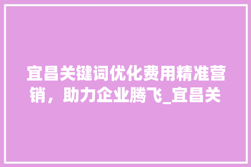 宜昌关键词优化费用精准营销，助力企业腾飞_宜昌关键词优化费用