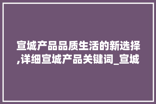 宣城产品品质生活的新选择,详细宣城产品关键词_宣城产品关键词优化