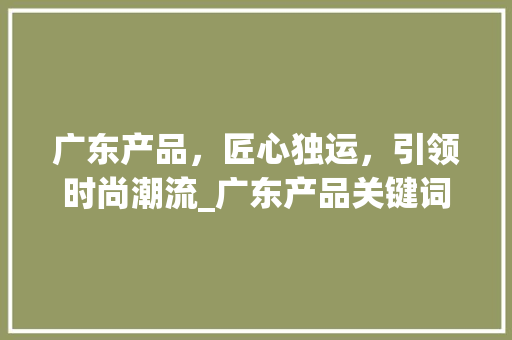 广东产品，匠心独运，引领时尚潮流_广东产品关键词优化推广