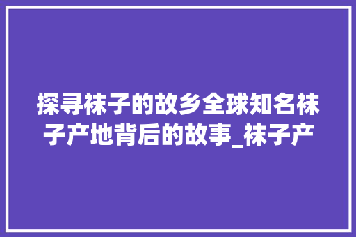 探寻袜子的故乡全球知名袜子产地背后的故事_袜子产地关键词优化