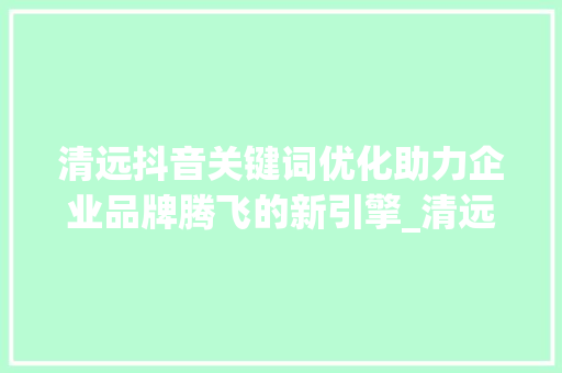 清远抖音关键词优化助力企业品牌腾飞的新引擎_清远抖音关键词优化公司