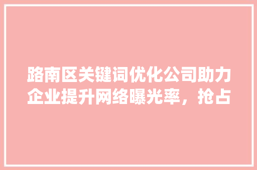 路南区关键词优化公司助力企业提升网络曝光率，抢占市场先机_路南区关键词优化公司