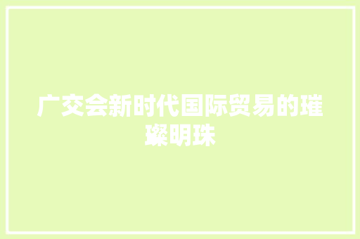 广交会新时代国际贸易的璀璨明珠  第1张