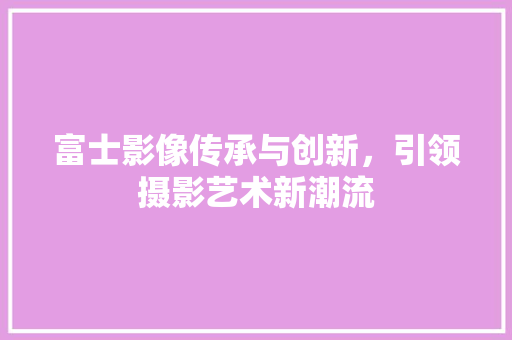 富士影像传承与创新，引领摄影艺术新潮流