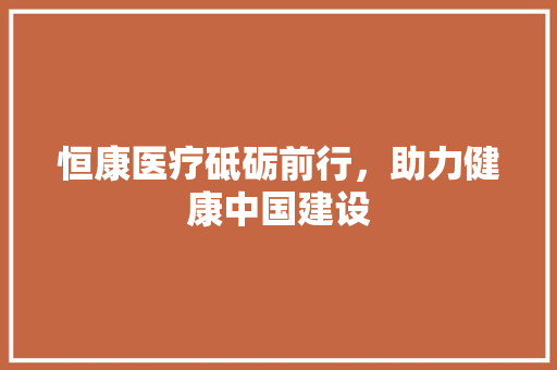 恒康医疗砥砺前行，助力健康中国建设
