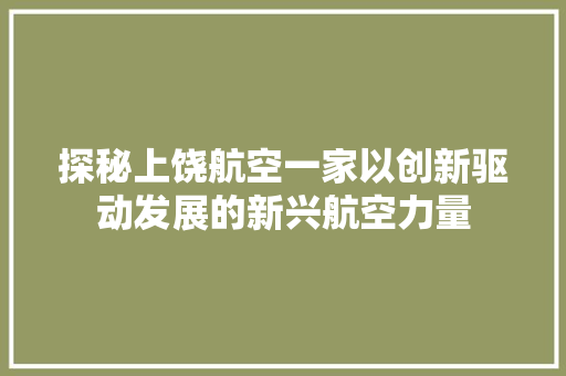 探秘上饶航空一家以创新驱动发展的新兴航空力量