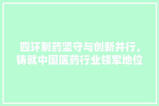 四环制药坚守与创新并行，铸就中国医药行业领军地位