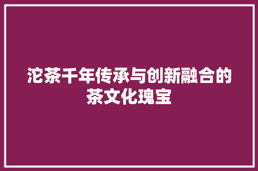 沱茶千年传承与创新融合的茶文化瑰宝