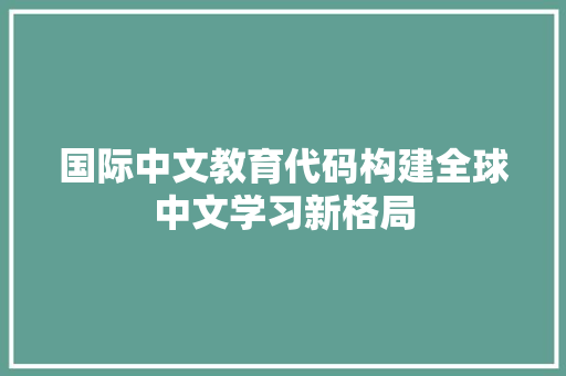 国际中文教育代码构建全球中文学习新格局