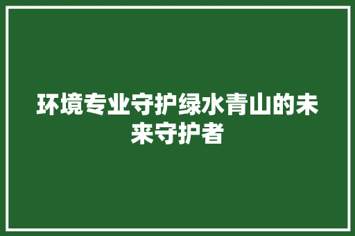 环境专业守护绿水青山的未来守护者