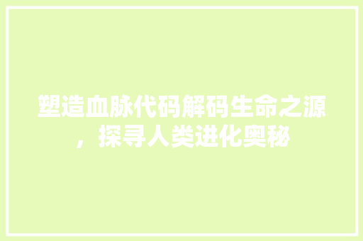 塑造血脉代码解码生命之源，探寻人类进化奥秘